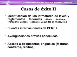 Casos de éxito II Identificación de los infractores de leyes y reglamentos federales  (Medio Ambiente,  Transporte, Bancos, Hospitales, Seguridad en minas, etc.)  Clientes internacionales de PEMEX Averiguaciones previas concluidas  Acceso a documentos originales (facturas, contratos, recibos) 