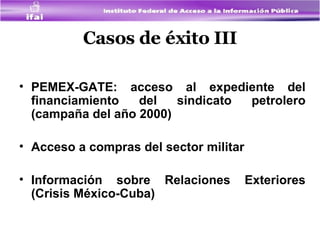 Casos de éxito III PEMEX-GATE: acceso al expediente del financiamiento del sindicato petrolero (campaña del año 2000) Acceso a compras del sector militar Información sobre Relaciones Exteriores (Crisis México-Cuba) 