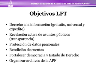 Objetivos LFT Derecho a la información (gratuito, universal y expedito)  Revelación activa de asuntos públicos (transparencia) Protección de datos personales  Rendición de cuentas Fortalecer democracia y Estado de Derecho Organizar archivos de la APF 