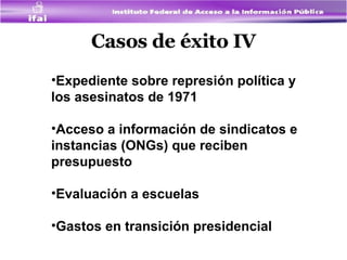 Casos de éxito IV Expediente sobre represión política y los asesinatos de 1971  Acceso a información de sindicatos e instancias (ONGs) que reciben presupuesto  Evaluación a escuelas Gastos en transición presidencial 