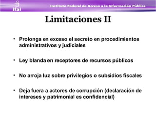Limitaciones II Prolonga en exceso el secreto en procedimientos administrativos y judiciales Ley blanda en receptores de recursos públicos No arroja luz sobre privilegios o subsidios fiscales Deja fuera a actores de corrupción (declaración de intereses y patrimonial es confidencial) 