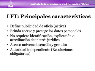 LFT: Principales características Define publicidad de oficio (activa) Brinda acceso y protege los datos personales  No requiere identificación, explicación o acreditación de interés jurídico Acceso universal, sencillo y gratuito Autoridad independiente (Resoluciones obligatorias) 