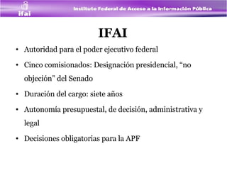 IFAI Autoridad para el poder ejecutivo federal Cinco comisionados: Designación presidencial, “no objeción” del Senado Duración del cargo: siete años Autonomía presupuestal, de decisión, administrativa y legal Decisiones obligatorias para la APF 