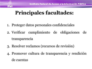 Principales facultades:   Proteger datos personales confidenciales Verificar cumplimiento de obligaciones de transparencia Resolver reclamos (recursos de revisión) Promover cultura de transparencia y rendición de cuentas 