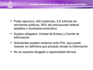 Poder ejecutivo: 240 instancias, 2.8 millones de servidores públicos, 95% del presupuesto federal (estados y municipios excluidos)  Sujetos obligados: Unidad de Enlace y Comité de Información Solicitantes pueden reclamar ante IF AI, que puede resolver en definitiva que procede revelar la información No se requiere abogado o especialidad técnica   