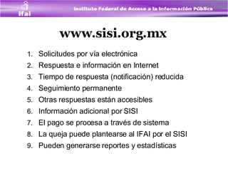 www.sisi.org.mx Solicitudes por vía electrónica Respuesta e información en Internet Tiempo de respuesta (notificación) reducida  Seguimiento permanente Otras respuestas están accesibles Información adicional por SISI  El pago se procesa a través de sistema La queja puede plantearse al IFAI por el SISI Pueden generarse reportes y estadísticas 