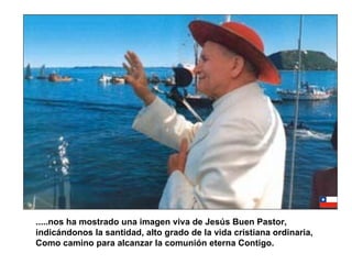 .....nos ha mostrado una imagen viva de Jesús Buen Pastor, indicándonos la santidad, alto grado de la vida cristiana ordinaria, Como camino para alcanzar la comunión eterna Contigo. 