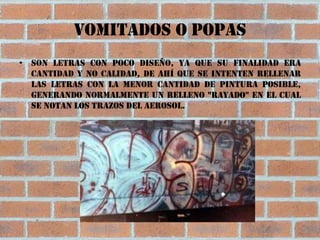 Vomitados o popas
• Son letras con poco diseño, ya que su finalidad era
  cantidad y no calidad, de ahí que se intenten rellenar
  las letras con la menor cantidad de pintura posible,
  generando normalmente un relleno "rayado" en el cual
  se notan los trazos del aerosol.
 