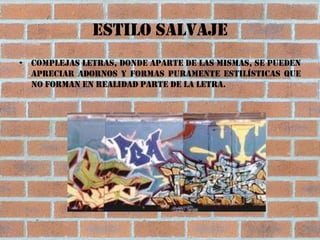 Estilo salvaje
• Complejas letras, donde aparte de las mismas, se pueden
  apreciar adornos y formas puramente estilísticas que
  no forman en realidad parte de la letra.
 