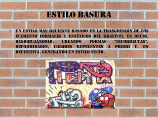 Estilo basura
• Un estilo más reciente basado en la trasgresión de los
  elemento formales y estéticos del graffiti, es decir,
  desdibujándolo,    creando     formas   "incorrectas",
  deformidades, colores repelentes a priori y, en
  definitiva, generando un estilo sucio.
 