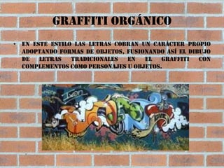 Graffiti orgánico
• En este estilo las letras cobran un carácter propio
  adoptando formas de objetos, fusionando así el dibujo
  de   letras   tradicionales  en   el   graffiti   con
  complementos como personajes u objetos.
 