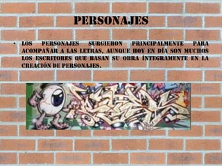 Personajes
• Los   personajes   surgieron principalmente para
  acompañar a las letras, aunque hoy en día son muchos
  los escritores que basan su obra íntegramente en la
  creación de personajes.
 