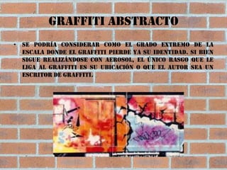 Graffiti abstracto
• Se podría considerar como el grado extremo de la
  escala donde el graffiti pierde ya su identidad. Si bien
  sigue realizándose con aerosol, el único rasgo que le
  liga al graffiti es su ubicación o que el autor sea un
  escritor de graffiti.
 
