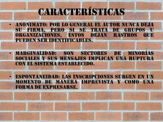 Características
• Anonimato: Por lo general el autor nunca deja
  su firma, pero si se trata de grupos u
  organizaciones, estos dejan rastros que
  pueden ser identificables.

• Marginalidad: Son sectores de minorías
  sociales y sus mensajes implican una ruptura
  con el sistema establecido.

• Espontaneidad: Las inscripciones surgen en un
  momento de manera imprevista y como una
  forma de expresarse.
 