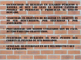 • Escenicidad: Se realizan en lugares públicos a
  manera de que los lean la mayor cantidad
  posible de personas y produzcan el efecto
  deseado.

• Velocidad: El objetico de realizar un graffiti es
  no ser descubierto, por seguridad y por
  anonimato.

• Precariedad: Los medios utilizados son de fácil
  acceso para los graffiteros.

• Fugacidad: Su duración es poca puesto que
  corren el peligro de ser borrados.

• Lenguaje: Se interesan en que sea directo y que
  sea expresivo.
 