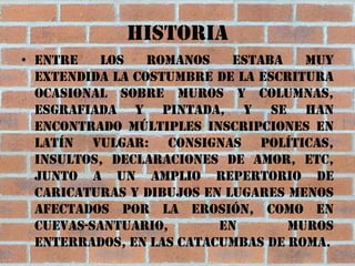 HISTORIA
• Entre    los   romanos    estaba   muy
  extendida la costumbre de la escritura
  ocasional sobre muros y columnas,
  esgrafiada y pintada, y se han
  encontrado múltiples inscripciones en
  latín vulgar: consignas políticas,
  insultos, declaraciones de amor, etc,
  junto a un amplio repertorio de
  caricaturas y dibujos en lugares menos
  afectados por la erosión, como en
  cuevas-santuario,       en       muros
  enterrados, en las catacumbas de Roma.
 