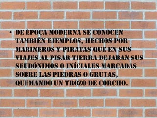 • De época moderna se conocen
  también ejemplos, hechos por
  marineros y piratas que en sus
  viajes al pisar tierra dejaban sus
  seudónimos o iníciales marcadas
  sobre las piedras o grutas,
  quemando un trozo de corcho.
 