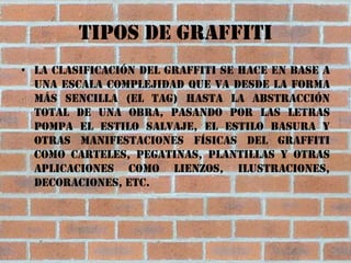 Tipos de graffiti
• La clasificación del graffiti se hace en base a
  una escala complejidad que va desde la forma
  más sencilla (el Tag) hasta la abstracción
  total de una obra, pasando por las letras
  pompa el estilo salvaje, el estilo basura y
  otras manifestaciones físicas del graffiti
  como carteles, pegatinas, plantillas y otras
  aplicaciones como lienzos, ilustraciones,
  decoraciones, etc.
 