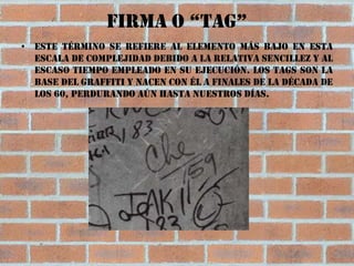 Firma o “tag”
• Este término se refiere al elemento más bajo en esta
  escala de complejidad debido a la relativa sencillez y al
  escaso tiempo empleado en su ejecución. Los tags son la
  base del graffiti y nacen con él a finales de la década de
  los 60, perdurando aún hasta nuestros días.
 