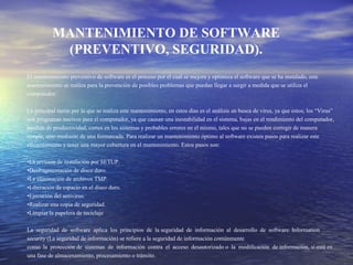 MANTENIMIENTO DE SOFTWARE
(PREVENTIVO, SEGURIDAD).
El mantenimiento preventivo de software es el proceso por el cual se mejora y optimiza el software que se ha instalado, este
mantenimiento se realiza para la prevención de posibles problemas que puedan llegar a surgir a medida que se utiliza el
computador.
La principal razón por la que se realiza este mantenimiento, en estos días es el análisis en busca de virus, ya que estos; los “Virus”
son programas nocivos para el computador, ya que causan una inestabilidad en el sistema, bajas en el rendimiento del computador,
perdida de productividad, cortes en los sistemas y probables errores en el mismo, tales que no se pueden corregir de manera
simple, sino mediante de una formateada. Para realizar un mantenimiento óptimo al software existen pasos para realizar este
eficientemente y tener una mayor cobertura en el mantenimiento. Estos pasos son:
•La revisión de instalación por SETUP.
•Desfragmentación de disco duro.
•La eliminación de archivos TMP.
•Liberación de espacio en el disco duro.
•Ejecución del antivirus.
•Realizar una copia de seguridad.
•Limpiar la papelera de reciclaje
La seguridad de software aplica los principios de la seguridad de información al desarrollo de software. Information
security (La seguridad de información) se refiere a la seguridad de información comúnmente
como la protección de sistemas de información contra el acceso desautorizado o la modificación de información, si está en
una fase de almacenamiento, procesamiento o tránsito.
 