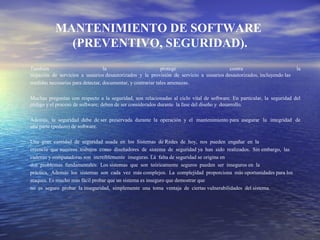 MANTENIMIENTO DE SOFTWARE
(PREVENTIVO, SEGURIDAD).
.
También la protege contra la
negación de servicios a usuarios desautorizados y la provisión de servicio a usuarios desautorizados, incluyendo las
medidas necesarias para detectar, documentar, y contrariar tales amenazas.
Muchas preguntas con respecto a la seguridad, son relacionadas al ciclo vital de software. En particular, la seguridad del
código y el proceso de software; deben de ser considerados durante la fase del diseño y desarrollo.
Además, la seguridad debe de ser preservada durante la operación y el mantenimiento para asegurar la integridad de
una parte (pedazo) de software.
Una gran cantidad de seguridad usada en los Sistemas de Redes de hoy, nos pueden engañar en la
creencia que nuestros trabajos como diseñadores de sistema de seguridad ya han sido realizados. Sin embargo, las
cadenas y computadoras son increíblemente inseguras. La falta de seguridad se origina en
dos problemas fundamentales: Los sistemas que son teóricamente seguros pueden ser inseguros en la
práctica, Además los sistemas son cada vez más complejos. La complejidad proporciona más oportunidades para los
ataques. Es mucho más fácil probar que un sistema es inseguro que demostrar que
no es seguro probar la inseguridad, simplemente una toma ventaja de ciertas vulnerabilidades del sistema.
 