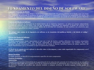 FUNDAMENTO DEL DISEÑO DE SOFTWAREFUNDAMENTO DEL DISEÑO DE SOFTWARE
Conceptos Generales de Diseño:
El software no es el único campo donde el diseño se encuentra inmiscuido. En general podemos ver el diseño como una forma
para resolución de problemas. El problema sin solución definitiva es interesante en términos de comprensión del diseño. Un
numero de otras nociones y conceptos son también de interés en la comprensión del diseño en su sentido general, objetivos,
limitaciones, alternativas, representaciones y soluciones
Contexto del Diseño de Software:
El diseño del software se encuentra en el núcleo técnico de la respectiva ingeniería y se aplica de manera independiente
al modelo de software que se utilice. Una vez que se analizan y especifican los requisitos, el diseño del software es la
última acción de la ingeniería correspondiente dentro de la actividad del modelado, la cual establece una plataforma para
la construcción (generación de código y prueba).
"El milagro más común de la ingeniería de software es la transición del análisis al diseño y del diseño al código“.
Richard Due
Proceso del Diseño de Software:
Diseño Arquitectónico.
El diseño arquitectónico puede representarse al usar uno o más de muchos modelos diferentes. Los modelos estructurales
representan la arquitectura como una colección organizada de componentes del programa. Los modelos del marco
de trabajo repetible incrementan el grado de abstracción del diseño al intentar identificar marcos de trabajo repetibles del
diseño arquitectónico que se encuentran en tipos de aplicaciones similares.
El diseño de la arquitectura de software se describe cómo se descompone y como están organizados los componentes en el
software. [IEEEP1471-00]
Diseño Detallado.
El diseño detallado se describe el comportamiento específico de estos componentes.
Técnicas Permitidas:
Abstracción:
Abstracción es el proceso o el resultado de la generalización de la reducción del contenido de la información de un concepto o
un fenómeno observable, por lo general, con el fin de conservar únicamente la información que es relevante para un propósito
en particular. Cuando se considera una solución modular a cualquier problema se pueden exponer muchos grados de
abstracción.
 