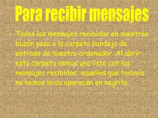 Todos los mensajes recibidos en nuestros buzón pasa a la carpeta bandeja de entrada de nuestro ordenador. Al abrir esta carpeta vemos una lista con los mensajes recibidos; aquellos que todavía no hemos leído aparecen en negrita Para recibir mensajes 