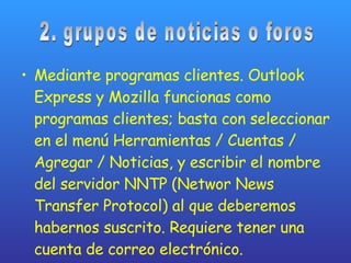 Mediante programas clientes. Outlook Express y Mozilla funcionas como programas clientes; basta con seleccionar en el menú Herramientas / Cuentas / Agregar / Noticias, y escribir el nombre del servidor NNTP (Networ News Transfer Protocol) al que deberemos habernos suscrito. Requiere tener una cuenta de correo electrónico. 2. grupos de noticias o foros 