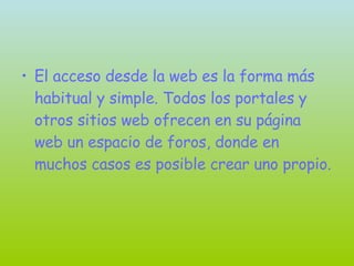 El acceso desde la web es la forma más habitual y simple. Todos los portales y otros sitios web ofrecen en su página web un espacio de foros, donde en muchos casos es posible crear uno propio. 