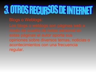 Blogs o Weblogs: Los blogs o weblogs son páginas web a modo de cuadro de notas personal en estas páginas el autor aporta sus opiniones sobre diversos temas, noticias o acontecimientos con una frecuencia regular. 3. OTROS RECURSOS DE INTERNET 
