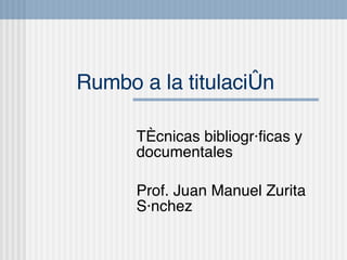 Rumbo a la titulaci ón T écnicas bibliográficas y documentales Prof. Juan Manuel Zurita S ánchez 