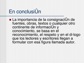 En conclusi ón La importancia de la consignaci ón de fuentes, obras, textos o cualquier otro continente de información y conocimiento, se basa en el reconocimiento, el respeto y en el diálogo que los lectores y escritores llegan a formular con esa figura llamada autor. 