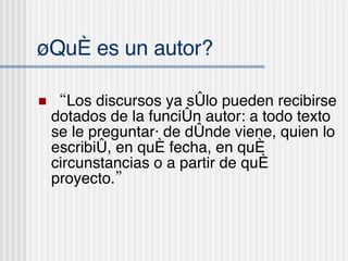 ¿Qu é es un autor? “ Los discursos ya sólo pueden recibirse dotados de la función autor: a todo texto se le preguntará de dónde viene, quien lo escribió, en qué fecha, en qu é  circunstancias o a partir de qué proyecto.” 