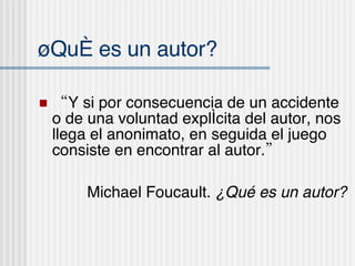 ¿Qu é es un autor? “ Y si por consecuencia de un accidente o de una voluntad explícita del autor, nos llega el anonimato, en seguida el juego consiste en encontrar al autor.” Michael Foucault.  ¿Qu é es un autor? 