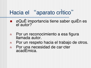 Hacia el “aparato cr ítico” ¿Qu é importancia tiene saber quién es el autor? Por un reconocimiento a esa figura llamada autor. Por un respeto hacia el trabajo de otros . Por una necesidad de carácter acad émica. 