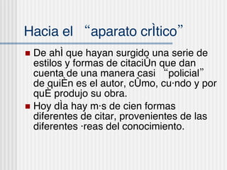 Hacia el “aparato cr í tico” De ah í que hayan surgido una serie de estilos y formas de citación que dan cuenta de una manera casi “policial” de quién es el autor, cómo, cuándo y por qué produjo su obra. Hoy día hay más de cien formas diferentes de citar, provenientes de las diferentes áreas del conocimiento. 
