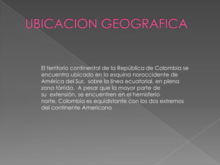 UBICACION GEOGRAFICAEl territorio continental de la República de Colombia se encuentra ubicado en la esquina noroccidente de América del Sur,  sobre la línea ecuatorial, en plena zona tórrida.  A pesar que la mayor parte de su  extensión, se encuentren en el hemisferio norte, Colombia es equidistante con los dos extremos del continente Americano