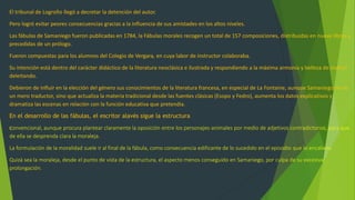 El tribunal de Logroño llegó a decretar la detención del autor.
Pero logró evitar peores consecuencias gracias a la influencia de sus amistades en los altos niveles.
Las fábulas de Samaniego fueron publicadas en 1784, la Fábulas morales recogen un total de 157 composiciones, distribuidas en nueve libros y
precedidas de un prólogo.
Fueron compuestas para los alumnos del Colegio de Vergara, en cuya labor de instructor colaboraba.
Su intención está dentro del carácter didáctico de la literatura neoclásica e ilustrada y respondiendo a la máxima armonia y belleza de instruir
deleitando.
Debieron de influir en la elección del género sus conocimientos de la literatura francesa, en especial de La Fontaine, aunque Samaniego no es
un mero traductor, sino que actualiza la materia tradicional desde las fuentes clásicas (Esopo y Fedro), aumenta los datos explicativos y
dramatiza las escenas en relación con la función educativa que pretendia.
En el desarrollo de las fábulas, el escritor alavés sigue la estructura
convencional, aunque procura plantear claramente la oposición entre los personajes-animales por medio de adjetivos contradictorios, para que
de ella se desprenda clara la moraleja.
La formulación de la moralidad suele ir al final de la fábula, como consecuencia edificante de lo sucedido en el episodio que lo encabeza.
Quizá sea la moraleja, desde el punto de vista de la estructura, el aspecto menos conseguido en Samaniego, por culpa de su excesiva
prolongación.
 