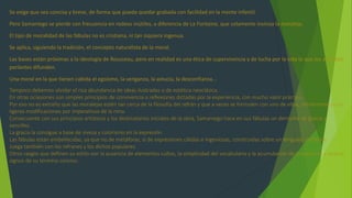 Se exige que sea concisa y breve, de forma que pueda quedar grabada con facilidad en la mente infantil.
Pero Samaniego se pierde con frecuencia en rodeos inútiles, a diferencia de La Fontaine, que solamente insinúa la moraleja.
El tipo de moralidad de las fábulas no es cristiana, ni tan siquiera ingenua.
Se aplica, siguiendo la tradición, el concepto naturalista de la moral.
Las bases están próximas a la ideología de Rousseau, pero en realidad es una ética de supervivencia y de lucha por la vida la que los animales
parlantes difunden.
Una moral en la que tienen cabida el egoísmo, la venganza, la astucia, la desconfianza...
Tampoco debemos olvidar el rica abundancia de ideas ilustradas o de estética neoclásica.
En otras ociasiones son simples principios de convivencia o reflexiones dictadas por la experiencia, con mucho valor práctico.
Por eso no es extraño que las moralejas estén tan cerca de la filosofía del refrán y que a veces se formulen con uno de ellos, literalmente o con
ligeras modificaciones por imperativos de la rima.
Consecuente con sus principios artísticos y los destinatarios iniciales de la obra, Samaniego hace en sus fábulas un derroche de gracia y
sencillez.
La gracia la consigue a base de viveza y colorismo en la expresión.
Las fábulas están embellecidas, ya que no de metáforas, sí de expresiones cálidas e ingeniosas, construidas sobre un lenguaje corriente.
Juega también con los refranes y los dichos populares.
Otros rasgos que definen su estilo son la ausencia de elementos cultos, la simplicidad del vocabulario y la acumulación de sustantivos y verbos,
signos de su termino conciso.
 