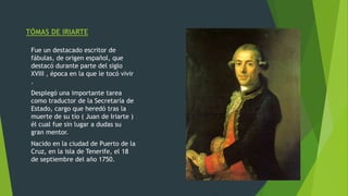 TÓMAS DE IRIARTE
Fue un destacado escritor de
fábulas, de origen español, que
destacó durante parte del siglo
XVIII , época en la que le tocó vivir
.
Desplegó una importante tarea
como traductor de la Secretaría de
Estado, cargo que heredó tras la
muerte de su tío ( Juan de Iriarte )
él cual fue sin lugar a dudas su
gran mentor.
Nacido en la ciudad de Puerto de la
Cruz, en la isla de Tenerife, el 18
de septiembre del año 1750.
 