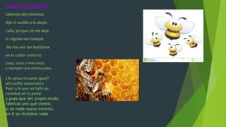 LA ABEJA Y EL CUCLILLO :
Saliendo del colmenar,
dijo el cuclillo a la abeja:
Calla, porque no me deja
tu ingrata voz trabajar.
No hay ave tan fastidiosa
en el cantar como tú:
cucú, cucú y más cucú,
y siempre una misma cosa.
¿Te cansa mi canto igual?
(el cuclillo respondió:)
Pues a fe que no hallo yo
variedad en tu panal:
y pues que del propio modo
fabricas uno que ciento,
si yo nada nuevo invento,
en ti es viejísimo todo
 