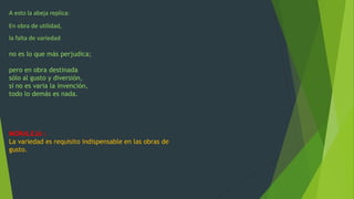 A esto la abeja replica:
En obra de utilidad,
la falta de variedad
no es lo que más perjudica;
pero en obra destinada
sólo al gusto y diversión,
si no es varia la invención,
todo lo demás es nada.
MORALEJA :
La variedad es requisito indispensable en las obras de
gusto.
 