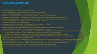 FÉLIX MARÍA SAMANIEGO :
Escritor español que fue famoso por sus Fábulas morales.
Junto con Tomás de Iriarte es considerado el mejor de los fabulistas españoles;
la violenta enemistad que surgió entre ambos ha pasado a la historia de la literatura
Pertenecía a una familia noble y rica ; tras los primeros estudios (que realizó en el hogar paterno)
fue enviado a estudiar derecho a la Universidad de Valladolid, donde estuvo dos años sin llegar a terminar la carrera.
En un viaje a Francia se entusiasmó con los enciclopedistas, lo que le llevo a quedarse más tiempo en tierras francesas;
allí se le contagió la inclinación a la crítica irónica y malévoloz contra la política
y la religión tan agradable a los hombres del siglo,
y cierto espíritu obsceno y dudoso que le llevó a burlarse de los privilegios y a rechazar
un alto cargo en la corte que le ofreció el conde de Floridablanca.
Al regresar a España se casó y se estableció en Vergara, donde participó en la Sociedad Patriótica Vascongada,
inclinado a la difusión de la cultura en los medios populares, llegando a ser presidente.
Las fábulas escritas para que sirvieran de lectura a los alumnos del Real Seminario Patriótico Vascongado de Vergara son su obra más conocida.
En 1781 se publicaron en Valencia los cinco primeros libros con el título de Fábulas en verso castellano, y
en 1784 apareció en Madrid la versión definitiva, titulada Fábulas morales y formada por nueve libros con 157 fábulas.
Sus fábulas se inspiran en las obras de los fabulistas clásicos Esopo y Fedro, y también del francés La Fontaine y del inglés J. Gay;
todas y cada una de ellas tienen una finalidad educativa.
Su estilo fue bastante sencillo y métrica variada, muchas fábulas destacan por su espontaneidad y gracia: La lechera, Las ranas que pedían rey,
El parto de los montes, La cigarra y la hormiga, La codorniz, Las moscas, El asno y el cochino, La zorra y el busto o El camello y la pulga.
Cuando fueron publicadas las fábulas de Tomás de Iriarte (que había sido su gran amigo) un año después que las suyas,
con un prólogo en el que afirmaba que eran "las primeras fábulas originales en lengua castellana",
enfado a Samaniego y se desató una rivalidad entre ambos escritores que duró toda la vida de ambos.
 