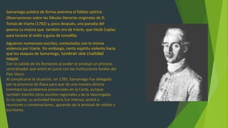 Samaniego publicó de forma anónima el folleto satírico
Observaciones sobre las fábulas literarias originales de D.
Tomás de Iriarte (1782) y, poco después, una parodia del
poema La música que también era de Iriarte, que tituló Coplas
para tocarse al violín a guisa de tonadilla.
Siguieron numerosos escritos, contestados con la misma
violencia por Iriarte. Sin embargo, cierto espíritu violento hacia
que los ataques de Samaniego, tuvieran una crueldad
mayor.
Con la subida de los Borbones al poder se produjo un proceso
centralizador que entró en juicio con las instituciones forales del
País Vasco.
Al complicarse la situación, en 1783, Samaniego fue delegado
por la provincia de Álava para que de una manera directa
tramitara los problemas provinciales en la Corte, aunque
también tramitó otros asuntos regionales y de la Vascongada.
En la capital, su actividad literaria fue intensa; asistió a
reuniones y conversaciones , gozando de la amistad de nobles y
escritores.
 
