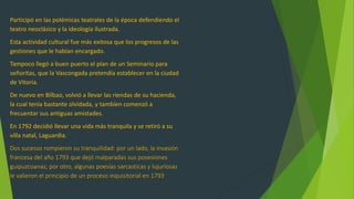 Participó en las polémicas teatrales de la época defendiendo el
teatro neoclásico y la ideología ilustrada.
Esta actividad cultural fue más exitosa que los progresos de las
gestiones que le habían encargado.
Tampoco llegó a buen puerto el plan de un Seminario para
señoritas, que la Vascongada pretendía establecer en la ciudad
de Vitoria.
De nuevo en Bilbao, volvió a llevar las riendas de su hacienda,
la cual tenía bastante olvidada, y tambíen comenzó a
frecuentar sus antiguas amistades.
En 1792 decidió llevar una vida más tranquila y se retiró a su
villa natal, Laguardia.
Dos sucesos rompieron su tranquilidad: por un lado, la invasión
francesa del año 1793 que dejó malparadas sus posesiones
guipuzcoanas; por otro, algunas poesías sarcasticas y lujuriosas
le valieron el principio de un proceso inquisitorial en 1793
 