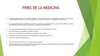 FINES DE LA MEDICINA
 La Medicina debe aspirar a ser honorable y dirigir su propia vida profesional; ser moderada y prudente; ser asequible y
económicamente sostenible; ser justa y equitativa; y a respetar las opciones y la dignidad de las personas.
 Los valores elementales de la Medicina contribuyen a preservar su integridad frente a las presiones políticas y sociales
que defienden unos fines ajenos o anacrónicos. Los fines de la Medicina son:
 La prevención de enfermedades y lesiones y la promoción y la conservación de la salud.
 El alivio del dolor y el sufrimiento causados por males.
 La atención y curación de los enfermos y los cuidados a los incurables.
 La evitación de la muerte prematura y la búsqueda de una muerte tranquila.10
 Los fines erróneos de la Medicina son:
 El uso incorrecto de las técnicas y los conocimientos médicos.
 El empleo de información sobre salud pública para justificar la coerción antidemocrática de grandes grupos de personas
para que cambien sus comportamientos “insanos”.
 