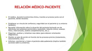 RELACIÓN MÉDICO-PACIENTE
 El médico, durante la entrevista clínica, transita un proceso junto con el
paciente, donde necesita:
 Establecer un vínculo de confianza y seguridad con el paciente (y su entorno
también);
 Recopilar información sobre la situación del paciente haciendo uso de
diferentes herramientas (entrevista y anamnesis, historia clínica, examen
físico, interconsulta, análisis complementarios, etc.);
 Organizar, analizar y sintetizar esos datos (para obtener orientación
diagnóstica);
 Diseñar un plan de acción en función de los procesos previos (tratamiento,
asesoramiento, etc);
 Informar, concienciar y tratar al paciente adecuadamente (implica también
acciones sobre su entorno);
 