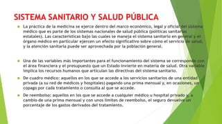 SISTEMA SANITARIO Y SALUD PÚBLICA
 La práctica de la medicina se ejerce dentro del marco económico, legal y oficial del sistema
médico que es parte de los sistemas nacionales de salud pública (políticas sanitarias
estatales). Las características bajo las cuales se maneja el sistema sanitario en general y el
órgano médico en particular ejercen un efecto significativo sobre cómo el servicio de salud,
y la atención sanitaria puede ser aprovechada por la población general.
 Una de las variables más importantes para el funcionamiento del sistema se corresponde con
el área financiera y el presupuesto que un Estado invierte en materia de salud. Otra variable
implica los recursos humanos que articulan las directivas del sistema sanitario.
 De cuadro médico: aquellos en los que se accede a los servicios sanitarios de una entidad
privada (a su red de médicos y hospitales) pagando una prima mensual y, en ocasiones, un
copago por cada tratamiento o consulta al que se accede.
 De reembolso: aquellos en los que se accede a cualquier médico u hospital privado y, a
cambio de una prima mensual y con unos límites de reembolso, el seguro devuelve un
porcentaje de los gastos derivados del tratamiento.
 