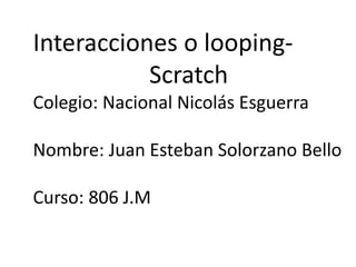 Interacciones o looping-
Scratch
Colegio: Nacional Nicolás Esguerra
Nombre: Juan Esteban Solorzano Bello
Curso: 806 J.M
 