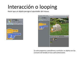 Interacción o looping
Hacer que un objeto persiga el apuntador del mouse.
En este programa a prendimos a controlar un objeto con los
Cursores de teclado en las cuatro direcciones.
 